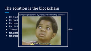 The solution is the blockchain
● It’s a ledger of transactions and datas
● It’s persistent and secure
● It’s based on computational trust
● It’s distributed and unstoppable
● Transaction parties are anonymous, but transactions are public
● It’s transactions could be about values (cryptocurrency)
● It’s trustless about nodes and users
Am I going to transfer my money without trusting anyone?
 
