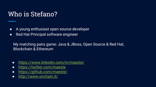 Who is Stefano?
● A young enthusiast open source developer
● Red Hat Principal software engineer
● https://www.linkedin.com/in/maeste/
● https://twitter.com/maeste
● https://github.com/maeste/
● http://www.onchain.it/
My matching pairs game: Java & JBoss, Open Source & Red Hat,
Blockchain & Ethereum
 