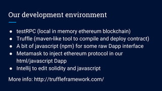 Our development environment
● testRPC (local in memory ethereum blockchain)
● Truffle (maven-like tool to compile and deploy contract)
● A bit of javascript (npm) for some raw Dapp interface
● Metamask to inject ethereum protocol in our
html/javascript Dapp
● Intellij to edit solidity and javascript
More info: http://truffleframework.com/
 