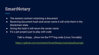 SmartNotary
● The easiest contract notarizing a document
● Receiving document hash and owner name It will write them in the
blockchain state
● Giving the hash it will return the owner name
● It’s a pet project just to play with code
Talk is cheap….show me the f****ing code (Linus Torvalds)
https://github.com/onchainit/SmartNotary/tree/baseExample
 