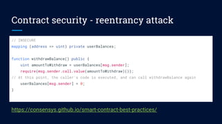Contract security - reentrancy attack
// INSECURE
mapping (address => uint) private userBalances;
function withdrawBalance() public {
uint amountToWithdraw = userBalances[msg.sender];
require(msg.sender.call.value(amountToWithdraw)());
// At this point, the caller's code is executed, and can call withdrawBalance again
userBalances[msg.sender] = 0;
}
https://consensys.github.io/smart-contract-best-practices/
 