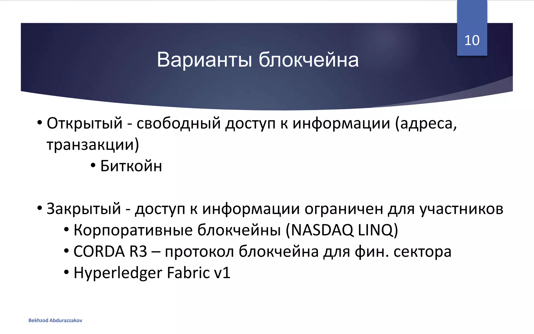 • Открытый - свободный доступ к информации (адреса,
транзакции)
• Биткойн
• Закрытый - доступ к информации ограничен для участников
• Корпоративные блокчейны (NASDAQ LINQ)
• CORDA R3 – протокол блокчейна для фин. сектора
• Hyperledger Fabric v1
Варианты блокчейна
Bekhzod Abdurazzakov
10
 