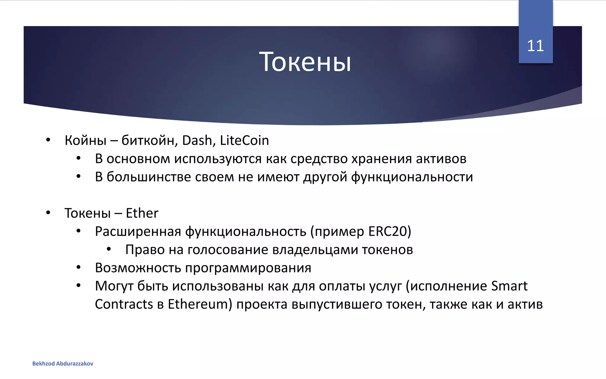 Токены
• Койны – биткойн, Dash, LiteCoin
• В основном используются как средство хранения активов
• В большинстве своем не имеют другой функциональности
• Токены – Ether
• Расширенная функциональность (пример ERC20)
• Право на голосование владельцами токенов
• Возможность программирования
• Могут быть использованы как для оплаты услуг (исполнение Smart
Contracts в Ethereum) проекта выпустившего токен, также как и актив
Bekhzod Abdurazzakov
11
 