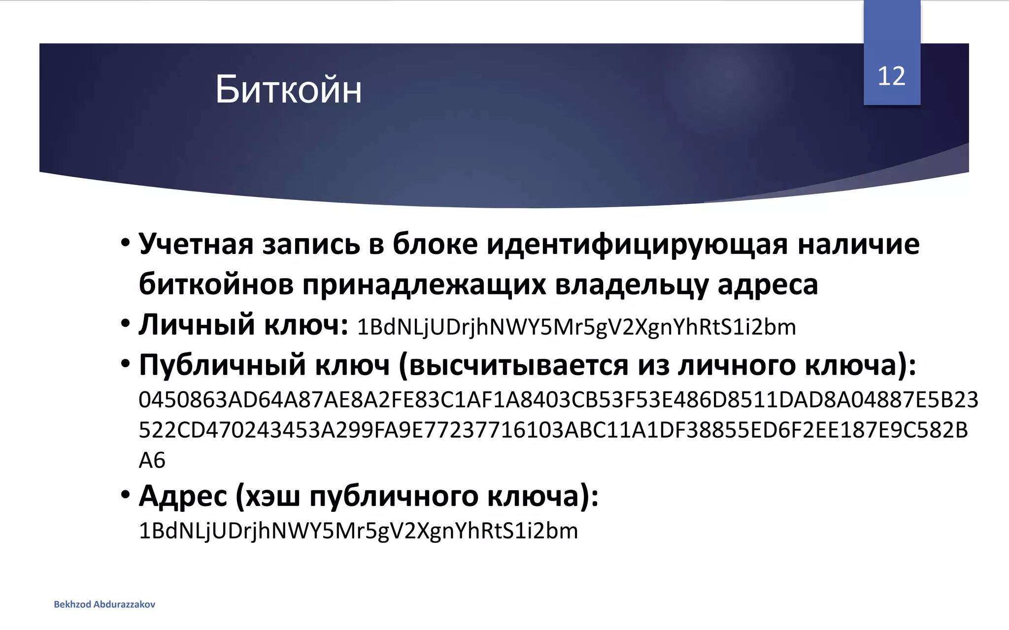 • Учетная запись в блоке идентифицирующая наличие
биткойнов принадлежащих владельцу адреса
• Личный ключ: 1BdNLjUDrjhNWY5Mr5gV2XgnYhRtS1i2bm
• Публичный ключ (высчитывается из личного ключа):
0450863AD64A87AE8A2FE83C1AF1A8403CB53F53E486D8511DAD8A04887E5B23
522CD470243453A299FA9E77237716103ABC11A1DF38855ED6F2EE187E9C582B
A6
• Адрес (хэш публичного ключа):
1BdNLjUDrjhNWY5Mr5gV2XgnYhRtS1i2bm
Биткойн
Bekhzod Abdurazzakov
12
 
