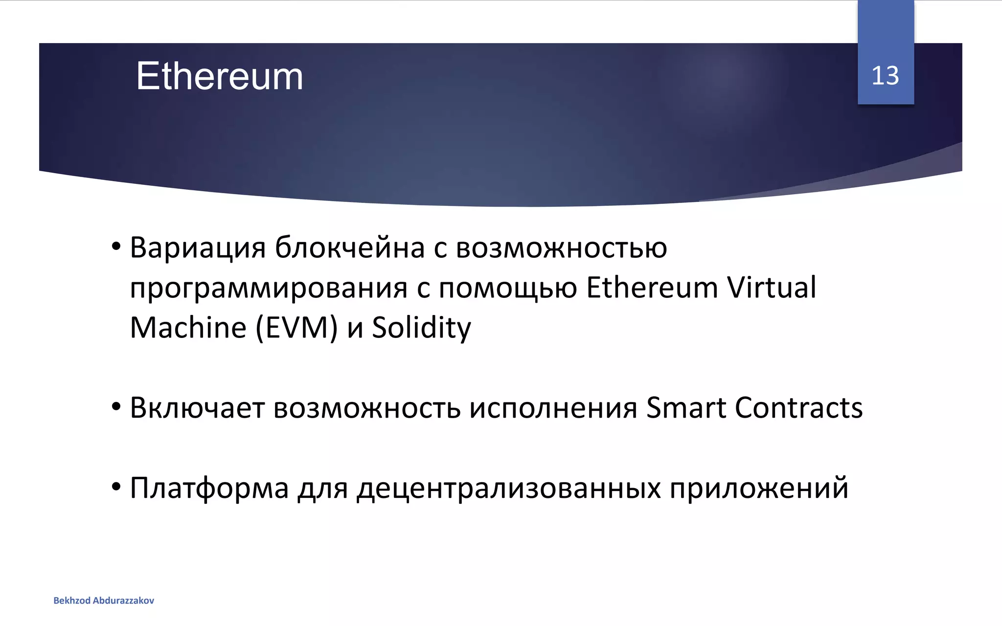 • Вариация блокчейна с возможностью
программирования с помощью Ethereum Virtual
Machine (EVM) и Solidity
• Включает возможность исполнения Smart Contracts
• Платформа для децентрализованных приложений
Ethereum
Bekhzod Abdurazzakov
13
 