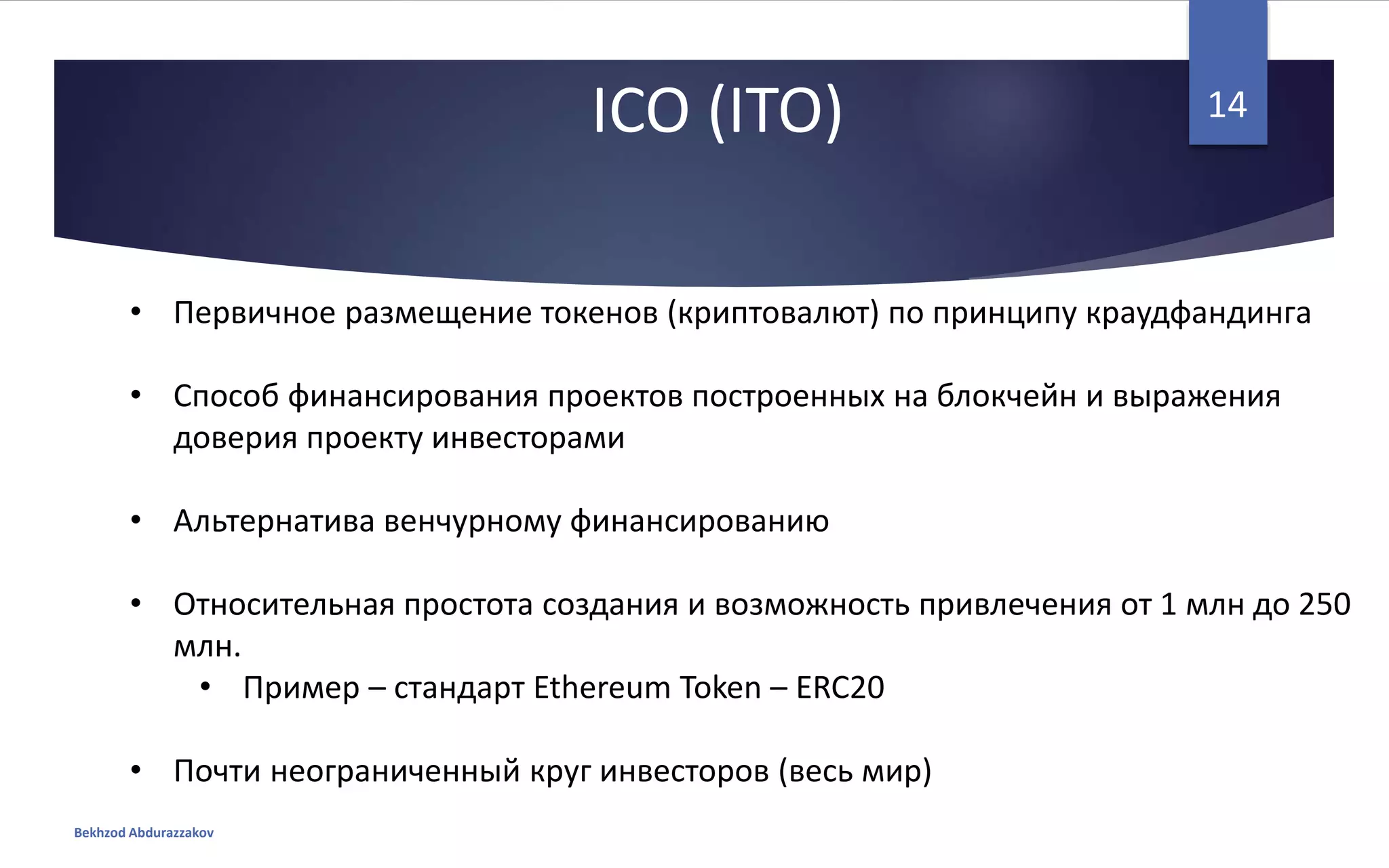 ICO (ITO)
• Первичное размещение токенов (криптовалют) по принципу краудфандинга
• Способ финансирования проектов построенных на блокчейн и выражения
доверия проекту инвесторами
• Альтернатива венчурному финансированию
• Относительная простота создания и возможность привлечения от 1 млн до 250
млн.
• Пример – стандарт Ethereum Token – ERC20
• Почти неограниченный круг инвесторов (весь мир)
Bekhzod Abdurazzakov
14
 