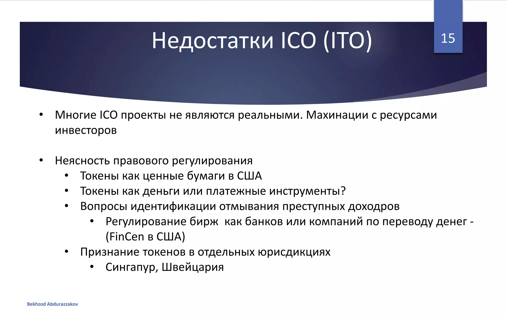 Недостатки ICO (ITO)
• Многие ICO проекты не являются реальными. Махинации с ресурсами
инвесторов
• Неясность правового регулирования
• Токены как ценные бумаги в США
• Токены как деньги или платежные инструменты?
• Вопросы идентификации отмывания преступных доходров
• Регулирование бирж как банков или компаний по переводу денег -
(FinCen в США)
• Признание токенов в отдельных юрисдикциях
• Сингапур, Швейцария
Bekhzod Abdurazzakov
15
 