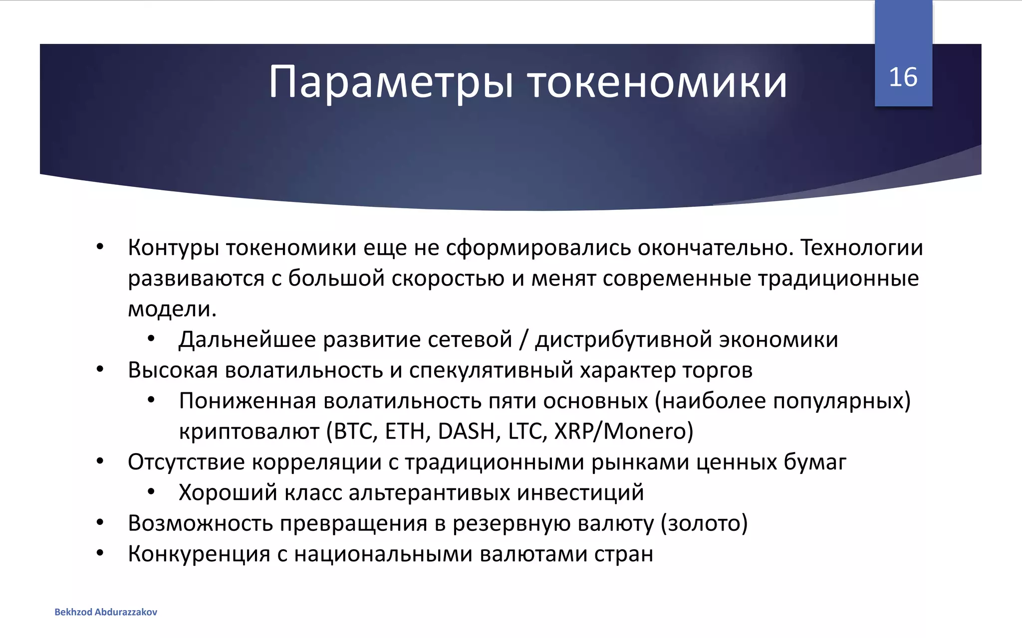 Параметры токеномики
• Контуры токеномики еще не сформировались окончательно. Технологии
развиваются с большой скоростью и менят современные традиционные
модели.
• Дальнейшее развитие сетевой / дистрибутивной экономики
• Высокая волатильность и спекулятивный характер торгов
• Пониженная волатильность пяти основных (наиболее популярных)
криптовалют (BTC, ETH, DASH, LTC, XRP/Monero)
• Отсутствие корреляции с традиционными рынками ценных бумаг
• Хороший класс альтерантивых инвестиций
• Возможность превращения в резервную валюту (золото)
• Конкуренция с национальными валютами стран
Bekhzod Abdurazzakov
16
 