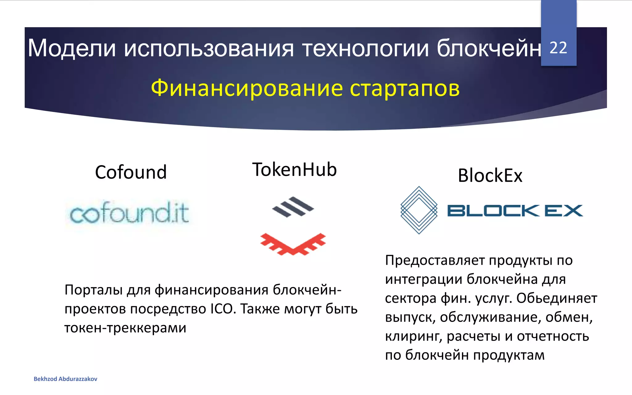 Модели использования технологии блокчейн
Bekhzod Abdurazzakov
22
Финансирование стартапов
BlockExCofound TokenHub
Порталы для финансирования блокчейн-
проектов посредство ICO. Также могут быть
токен-треккерами
Предоставляет продукты по
интеграции блокчейна для
сектора фин. услуг. Обьединяет
выпуск, обслуживание, обмен,
клиринг, расчеты и отчетность
по блокчейн продуктам
 