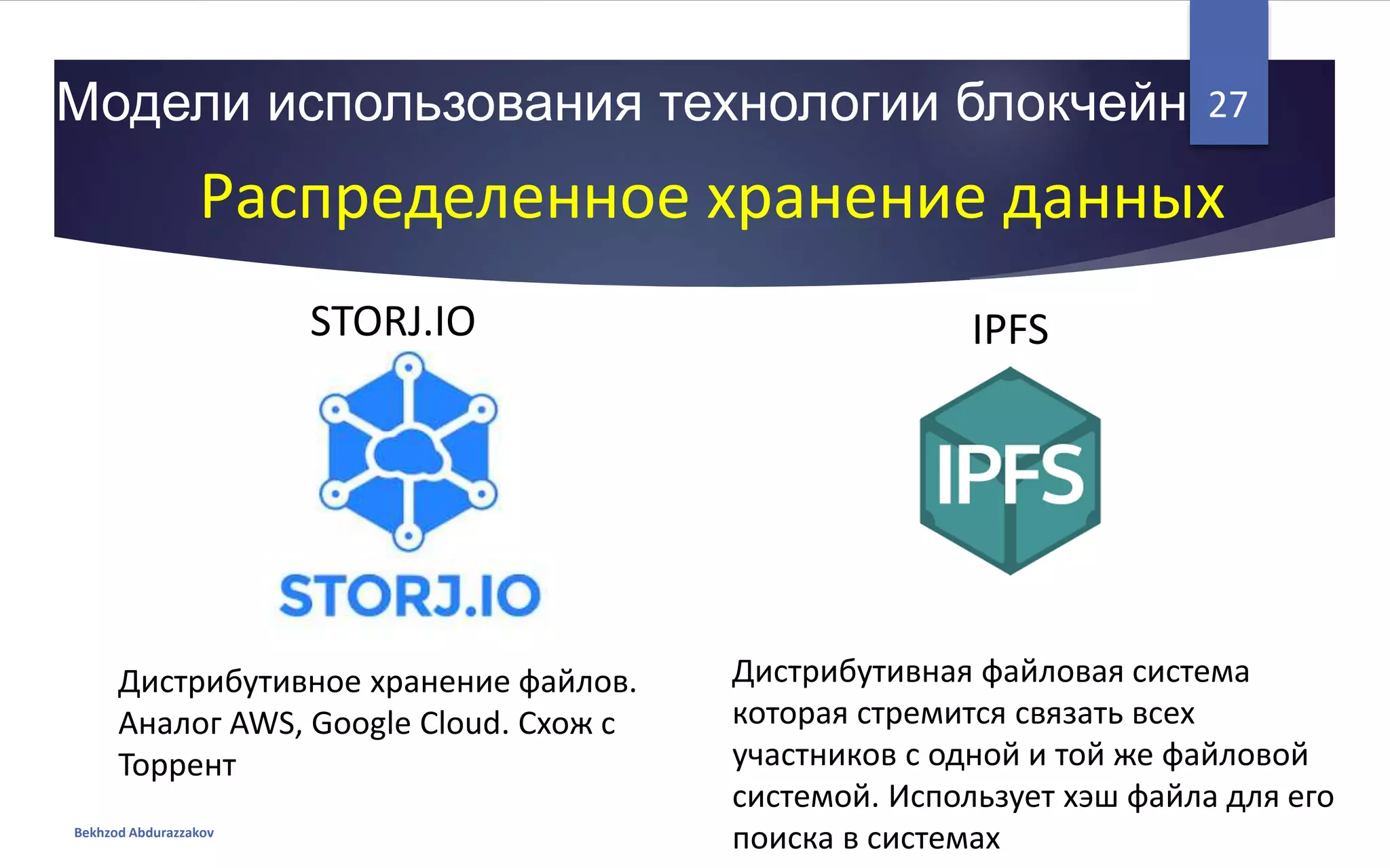 Модели использования технологии блокчейн
Bekhzod Abdurazzakov
27
Распределенное хранение данных
IPFSSTORJ.IO
Дистрибутивная файловая система
которая стремится связать всех
участников с одной и той же файловой
системой. Использует хэш файла для его
поиска в системах
Дистрибутивное хранение файлов.
Аналог AWS, Google Cloud. Схож с
Торрент
 