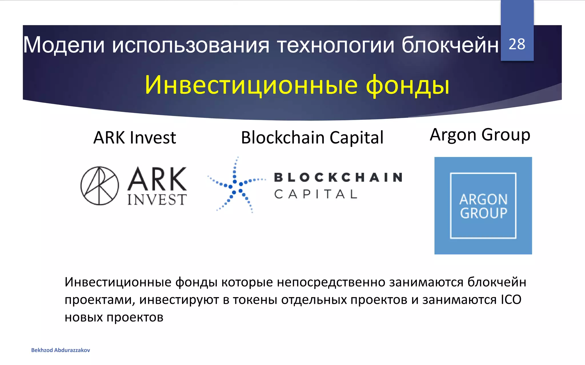 Модели использования технологии блокчейн
Bekhzod Abdurazzakov
28
Инвестиционные фонды
ARK Invest Blockchain Capital Argon Group
Инвестиционные фонды которые непосредственно занимаются блокчейн
проектами, инвестируют в токены отдельных проектов и занимаются ICO
новых проектов
 