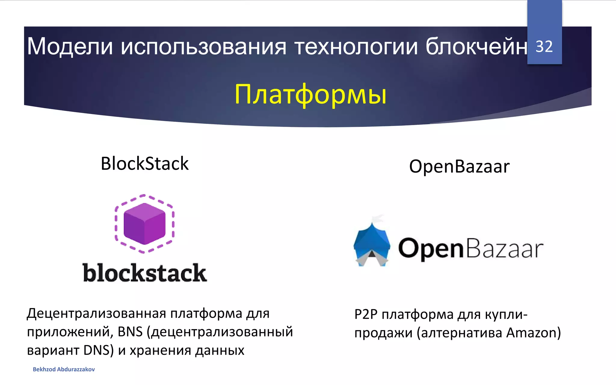 Модели использования технологии блокчейн
Bekhzod Abdurazzakov
32
Платформы
BlockStack OpenBazaar
Децентрализованная платформа для
приложений, BNS (децентрализованный
вариант DNS) и хранения данных
P2P платформа для купли-
продажи (алтернатива Amazon)
 
