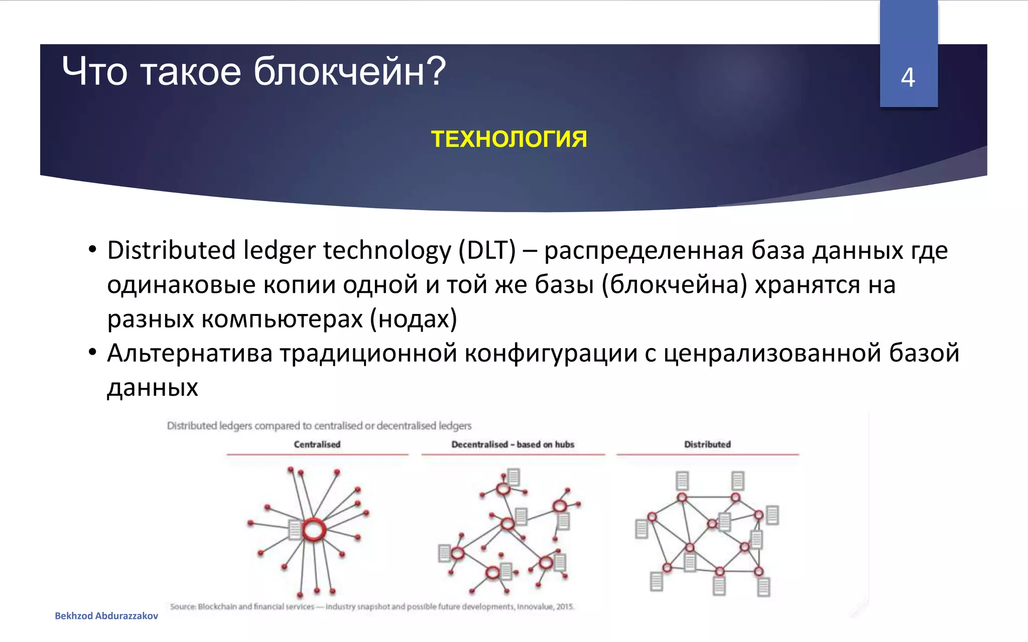 • Distributed ledger technology (DLT) – распределенная база данных где
одинаковые копии одной и той же базы (блокчейна) хранятся на
разных компьютерах (нодах)
• Альтернатива традиционной конфигурации с ценрализованной базой
данных
Что такое блокчейн?
Bekhzod Abdurazzakov
4
ТЕХНОЛОГИЯ
 