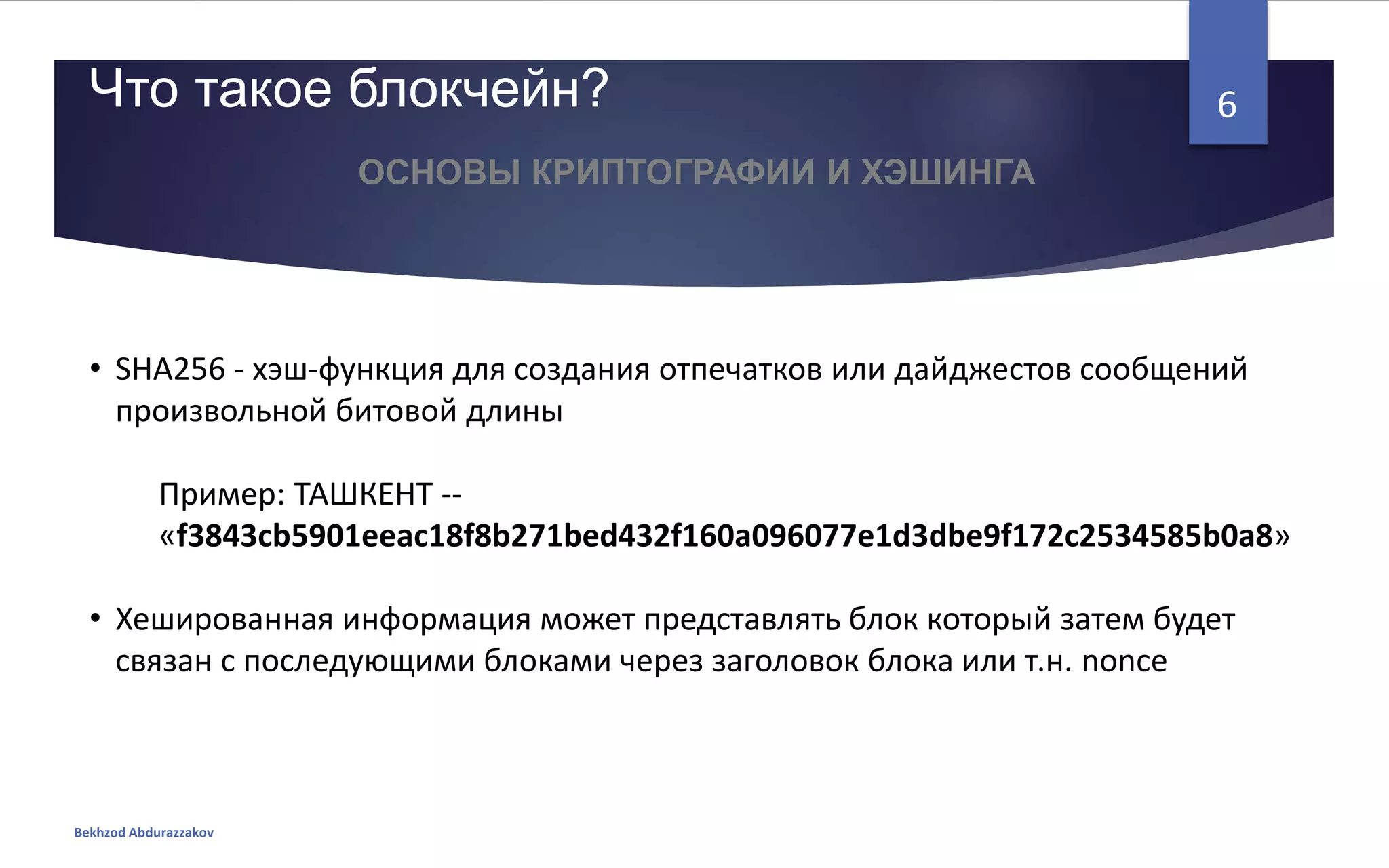 • SHA256 - хэш-функция для создания отпечатков или дайджестов сообщений
произвольной битовой длины
Пример: ТАШКЕНТ --
«f3843cb5901eeac18f8b271bed432f160a096077e1d3dbe9f172c2534585b0a8»
• Хешированная информация может представлять блок который затем будет
связан с последующими блоками через заголовок блока или т.н. nonce
Что такое блокчейн?
Bekhzod Abdurazzakov
6
ОСНОВЫ КРИПТОГРАФИИ И ХЭШИНГА
 
