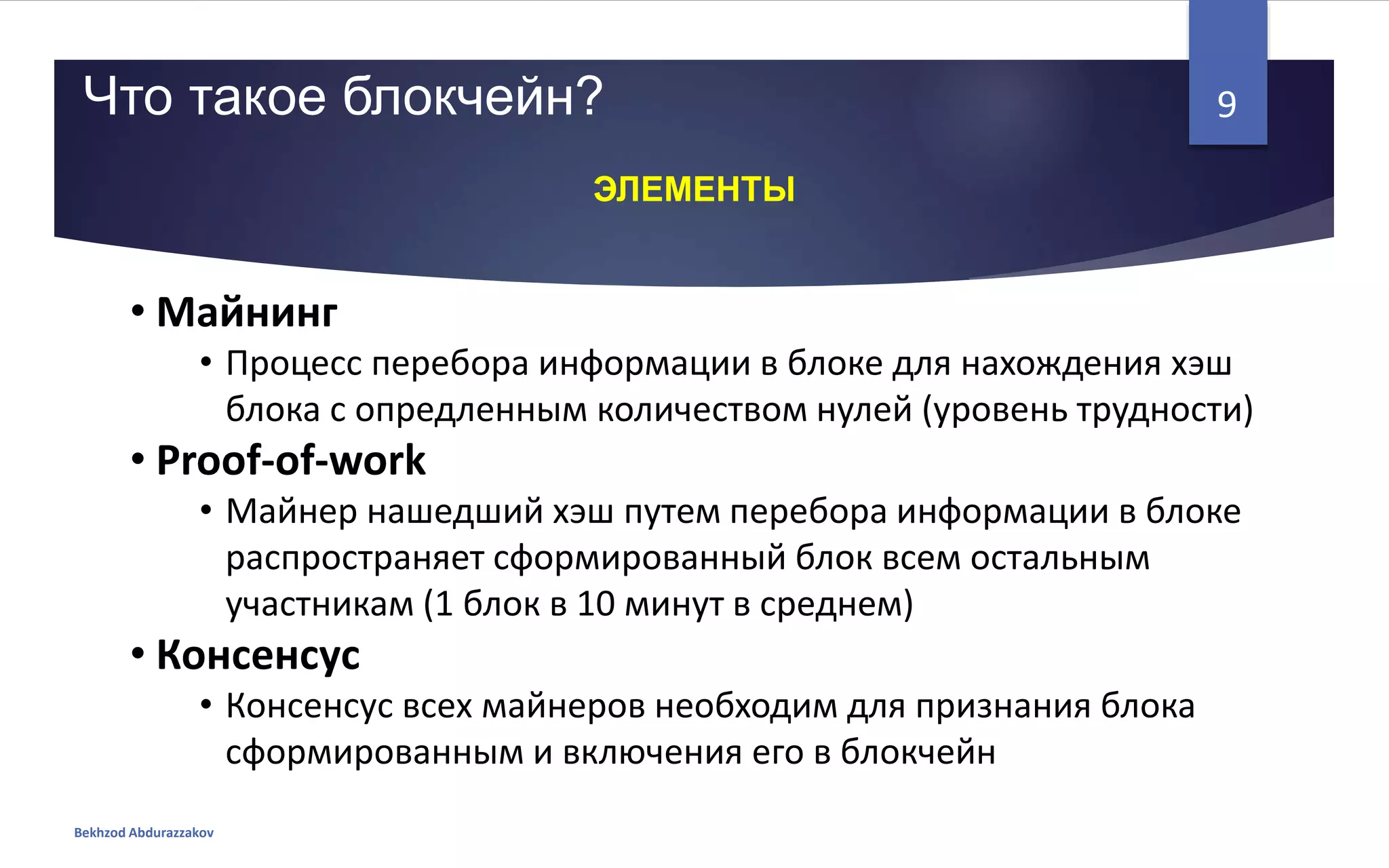 • Майнинг
• Процесс перебора информации в блоке для нахождения хэш
блока с опредленным количеством нулей (уровень трудности)
• Proof-of-work
• Майнер нашедший хэш путем перебора информации в блоке
распространяет сформированный блок всем остальным
участникам (1 блок в 10 минут в среднем)
• Консенсус
• Консенсус всех майнеров необходим для признания блока
сформированным и включения его в блокчейн
Что такое блокчейн?
Bekhzod Abdurazzakov
9
ЭЛЕМЕНТЫ
 