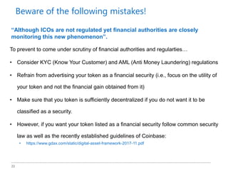 22
To prevent to come under scrutiny of financial authorities and regularties…
• Consider KYC (Know Your Customer) and AML (Anti Money Laundering) regulations
• Refrain from advertising your token as a financial security (i.e., focus on the utility of
your token and not the financial gain obtained from it)
• Make sure that you token is sufficiently decentralized if you do not want it to be
classified as a security.
• However, if you want your token listed as a financial security follow common security
law as well as the recently established guidelines of Coinbase:
• https://www.gdax.com/static/digital-asset-framework-2017-11.pdf
“Although ICOs are not regulated yet financial authorities are closely
monitoring this new phenomenon”.
Beware of the following mistakes!
 