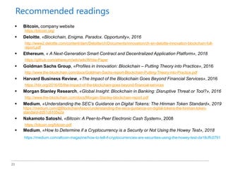 23
 Bitcoin, company website
https://bitcoin.org/
 Deloitte, «Blockchain, Enigma. Paradox. Opportunity», 2016
http://www2.deloitte.com/content/dam/Deloitte/ch/Documents/innovation/ch-en-deloitte-innovation-blockchain-full-
report.pdf
 Ethereum, « A Next-Generation Smart Contract and Decentralized Application Platform», 2018
https://github.com/ethereum/wiki/wiki/White-Paper
 Goldman Sachs Group, «Profiles in Innovation: Blockchain – Putting Theory into Practice», 2016
http://www.the-blockchain.com/docs/Goldman-Sachs-report-Blockchain-Putting-Theory-into-Practice.pdf
 Harvard Business Review, «The Impact of the Blockchain Goes Beyond Financial Services», 2016
https://hbr.org/2016/05/the-impact-of-the-blockchain-goes-beyond-financial-services
 Morgan Stanley Research, «Global Insight: Blockchain in Banking: Disruptive Threat or Tool?», 2016
http://www.the-blockchain.com/docs/Morgan-Stanley-blockchain-report.pdf
 Medium, «Understanding the SEC’s Guidance on Digital Tokens: The Hinman Token Standard», 2019
https://medium.com/@BlockchainAssoc/understanding-the-secs-guidance-on-digital-tokens-the-hinman-token-
standard-dd51c6105e2a
 Nakamoto Satoshi, «Bitcoin: A Peer-to-Peer Electronic Cash System», 2008
https://bitcoin.org/bitcoin.pdf
 Medium, «How to Determine if a Cryptocurrency is a Security or Not Using the Howey Test», 2018
https://medium.com/altcoin-magazine/how-to-tell-if-cryptocurrencies-are-securities-using-the-howey-test-da18cffc0791
Recommended readings
 