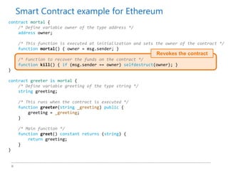 9
Revokes the contract
contract mortal {
/* Define variable owner of the type address */
address owner;
/* This function is executed at initialization and sets the owner of the contract */
function mortal() { owner = msg.sender; }
/* Function to recover the funds on the contract */
function kill() { if (msg.sender == owner) selfdestruct(owner); }
}
contract greeter is mortal {
/* Define variable greeting of the type string */
string greeting;
/* This runs when the contract is executed */
function greeter(string _greeting) public {
greeting = _greeting;
}
/* Main function */
function greet() constant returns (string) {
return greeting;
}
}
Smart Contract example for Ethereum
 