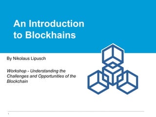 1
An Introduction
to Blockhains
By Nikolaus Lipusch
Workshop - Understanding the
Challenges and Opportunities of the
Blockchain
 