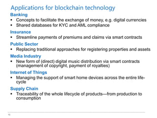 10
Banking
 Concepts to facilitate the exchange of money, e.g. digital currencies
 Shared databases for KYC and AML compliance
Insurance
 Streamline payments of premiums and claims via smart contracts
Public Sector
 Replacing traditional approaches for registering properties and assets
Media Industry
 New form of (direct) digital music distribution via smart contracts
(management of copyright, payment of royalties)
Internet of Things
 Managing the support of smart home devices across the entire life-
cycle
Supply Chain
 Traceability of the whole lifecycle of products—from production to
consumption
Applications for blockchain technology
 