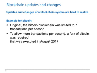 15
Updates and changes of a blockchain system are hard to realize
Example for bitcoin:
 Original, the bitcoin blockchain was limited to 7
transactions per second
 To allow more transactions per second, a fork of bitcoin
was required
that was executed in August 2017
Blockchain updates and changes
 