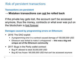16
Transactions are persistent
→ Mistaken transactions can not be rolled back
If the private key gets lost, the account can't be accessed
anymore, thus the money, contracts or what ever was put on
the blockchain is lost forever
Damages caused by programming errors on Ethereum:
 2016: The DAO exploit
 A programming error in a contract caused damage of 150,000,000 USD
 Ethereum was forked to make it unhappened → this was a big and
unique act of the Ethereum community
 2017: Bugs in the Parity wallet contract
 Bug #1 allowed to steal 30,000,000 USD
 Bug #2 has frozen 160,000,000 USD that can't be accessed anymore
Risk of persistent transactions
 
