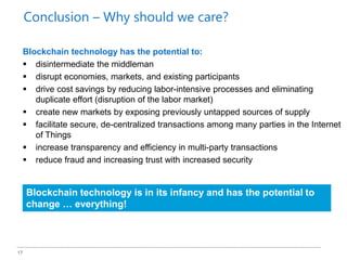 17
Blockchain technology has the potential to:
 disintermediate the middleman
 disrupt economies, markets, and existing participants
 drive cost savings by reducing labor-intensive processes and eliminating
duplicate effort (disruption of the labor market)
 create new markets by exposing previously untapped sources of supply
 facilitate secure, de-centralized transactions among many parties in the Internet
of Things
 increase transparency and efficiency in multi-party transactions
 reduce fraud and increasing trust with increased security
Blockchain technology is in its infancy and has the potential to
change … everything!
Conclusion – Why should we care?
 