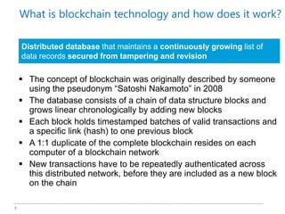 3
What is blockchain technology and how does it work?
 The concept of blockchain was originally described by someone
using the pseudonym “Satoshi Nakamoto” in 2008
 The database consists of a chain of data structure blocks and
grows linear chronologically by adding new blocks
 Each block holds timestamped batches of valid transactions and
a specific link (hash) to one previous block
 A 1:1 duplicate of the complete blockchain resides on each
computer of a blockchain network
 New transactions have to be repeatedly authenticated across
this distributed network, before they are included as a new block
on the chain
Distributed database that maintains a continuously growing list of
data records secured from tampering and revision
 