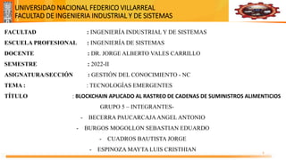 Universidad Nacional
Federico Villarreal
UNIVERSIDAD NACIONAL FEDERICO VILLARREAL
FACULTAD DE INGENIERIA INDUSTRIAL Y DE SISTEMAS
1
FACULTAD : INGENIERÍA INDUSTRIAL Y DE SISTEMAS
ESCUELA PROFESIONAL : INGENIERÍA DE SISTEMAS
DOCENTE : DR. JORGE ALBERTO VALES CARRILLO
SEMESTRE : 2022-II
ASIGNATURA/SECCIÓN : GESTIÓN DEL CONOCIMIENTO - NC
TEMA : : TECNOLOGÍAS EMERGENTES
TÍTULO : BLOCKCHAIN APLICADO AL RASTREO DE CADENAS DE SUMINISTROS ALIMENTICIOS
GRUPO 5 – INTEGRANTES-
- BECERRA PAUCARCAJAANGEL ANTONIO
- BURGOS MOGOLLON SEBASTIAN EDUARDO
- CUADROS BAUTISTA JORGE
- ESPINOZA MAYTA LUIS CRISTHIAN
 