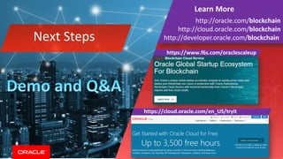 Copyright © 2018, Oracle and/or its affiliates. All rights reserved.
Learn More
http://oracle.com/blockchain
http://cloud.oracle.com/blockchain
http://developer.oracle.com/blockchainNext Steps
https://www.f6s.com/oraclescaleup
https://cloud.oracle.com/en_US/tryit
 