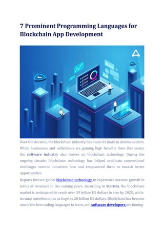 7 Prominent Programming Languages for
Blockchain App Development
Over the decades, the blockchain industry has made its mark in diverse sectors.
While businesses and individuals are gaining high benefits from this sector,
the software industry also thrives on blockchain technology. During the
ongoing decade, blockchain technology has helped eradicate conventional
challenges several industries face and empowered them to encash better
opportunities.
Reports foresee global blockchain technology to experience massive growth in
terms of revenues in the coming years. According to Statista, the blockchain
market is anticipated to reach over 39 billion US dollars in size by 2025, while
its total contribution is as huge as 20 billion US dollars. Blockchain has become
one of the best coding languages to learn,and software developers are honing
 
