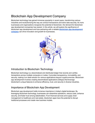 Blockchain App Development Company
Blockchain technology has gained immense popularity in recent years, transforming various
industries and revolutionizing the way we conduct transactions and store data securely. As more
businesses and organizations recognize the potential of blockchain, the demand for blockchain
app development companies has soared. In this article, we will explore the significance of
blockchain app development and how partnering with a reliable blockchain app development
company can drive innovation and growth for businesses.
Introduction to Blockchain Technology
Blockchain technology is a decentralized and distributed ledger that records and verifies
transactions across multiple computers or nodes. It provides transparency, immutability, and
security, making it an ideal solution for various applications beyond cryptocurrencies. Blockchain
app development involves creating decentralized applications (DApps) that leverage
blockchain's unique features to enhance efficiency, trust, and security in diverse industries.
Importance of Blockchain App Development
Blockchain app development holds immense importance in today's digital landscape. By
leveraging blockchain technology, businesses can streamline operations, reduce costs, enhance
security, and foster trust among stakeholders. From financial services and supply chain
management to healthcare and real estate, blockchain apps have the potential to disrupt
traditional processes and create new business models.
 