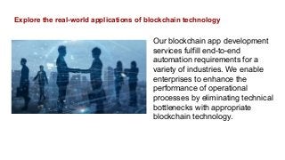 Explore the real-world applications of blockchain technology
Our blockchain app development
services fulfill end-to-end
automation requirements for a
variety of industries. We enable
enterprises to enhance the
performance of operational
processes by eliminating technical
bottlenecks with appropriate
blockchain technology.
 