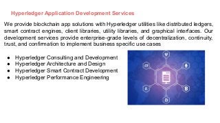 Hyperledger Application Development Services
We provide blockchain app solutions with Hyperledger utilities like distributed ledgers,
smart contract engines, client libraries, utility libraries, and graphical interfaces. Our
development services provide enterprise-grade levels of decentralization, continuity,
trust, and confirmation to implement business specific use cases
● Hyperledger Consulting and Development
● Hyperledger Architecture and Design
● Hyperledger Smart Contract Development
● Hyperledger Performance Engineering
 
