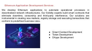 Ethereum Application Development Services
We develop Ethereum applications to automate operational processes in
decentralized network infrastructures. Our Solidity experts build smart contracts that
eliminate downtime, censorship and third-party interference. Our solutions are
instrumental in creating new markets, registry storage and executing transactions that
conform to predefined business rules.
● Smart Contract Development
● Token Development
● DApps Development
 