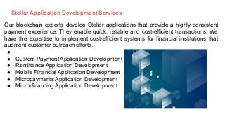 Stellar Application Development Services
Our blockchain experts develop Stellar applications that provide a highly consistent
payment experience. They enable quick, reliable and cost-efficient transactions. We
have the expertise to implement cost-efficient systems for financial institutions that
augment customer outreach efforts.
●
● Custom Payment Application Development
● Remittance Application Development
● Mobile Financial Application Development
● Micropayments Application Development
● Micro-financing Application Development
 
