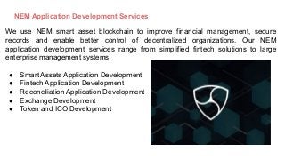 NEM Application Development Services
We use NEM smart asset blockchain to improve financial management, secure
records and enable better control of decentralized organizations. Our NEM
application development services range from simplified fintech solutions to large
enterprise management systems
● Smart Assets Application Development
● Fintech Application Development
● Reconciliation Application Development
● Exchange Development
● Token and ICO Development
 