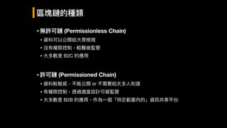 •無許可鏈 (Permissionless Chain)
• 資料可以公開給⼤大眾檢視

• 沒有權限控制，較難被監管

• ⼤大多數是 B2C 的應⽤用

•許可鏈 (Permissioned Chain)
• 資料較敏感，不能公開 or 不需要給太多⼈人知道

• 有權限控制，透過適當設計可被監管

• ⼤大多數是 B2B 的應⽤用，作為⼀一個「特定範圍內的」資訊共享平台
區塊鏈的種類
 