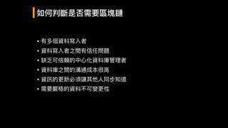 • 有多個資料寫入者
• 資料寫入者之間有信任問題

• 缺乏可信賴的中⼼心化資料庫管理理者

• 資料庫之間的溝通成本很⾼高

• 資訊的更更新必須讓其他⼈人同步知道

• 需要嚴格的資料不可變更更性
如何判斷是否需要區塊鏈
 