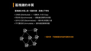 區塊鏈的本質
區塊鏈在本質上是⼀一個資料庫，具備以下特性
• 分佈的 (Distributed) — 1 個帳本, N 份 Copy

• 同步的 (Synchronized) — 節點會定期同步狀狀態

• 去中⼼心化的 (Decentralized) — 帳本有多個寫入者

• 不可篡改的 (Immutable) — 資料被密碼學保護
⼀一個共享、不會被竄改的協作型帳本系統
 