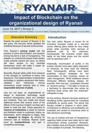 Impact of Blockchain on the
organizational design of Ryanair
June 14, 2017 | Group C:
Antonio Auricchio | Barbara Fontela | Avaneesh Goel | Yuxiang He | Clemens Jungmair | Andrea Roa
Executive Summary Introduction
The Irish airline Ryanair is known for its
innovative business model as a low-cost
carrier, offering plane tickets for very cheap
prices while providing extra services at
additional cost to the consumer.
Consequently, the business model relies
highly on low ticket prices and the control
over its operating costs. (1)
Historically, maximization of profits in the
aviation industry have been highly dependent
on revenues, as most costs are relatively
fixed. Consequently, airlines have been
exploiting various strategies for the
maximization of their revenues, known as
‘yield management’. While traditional carriers
introduced different booking classes, for
example, their low-cost competitors focused
on ‘dynamic pricing’. (1) The latter is known as
a technique to discriminate fare prices by
matching ticket prices with the customers´
willingness to pay.
On the contrary, Ryanair has been working on
identifying further opportunities for increasing
profitability by saving costs. The airline has
thereby created a program in which pilots´
contributions to efficiency and profitability are
evaluated and ranked to incentivize them to
take decisions accordingly.
The use of cookies and lack of transparency
regarding ticket prices have lately led to high
controversies among customers. Moreover,
pilot mistakes have put Ryanair multiple times
in the spotlight of scandals. The following
1
Despite the great success of Ryanair in the
last years, the low-cost carrier grabbed the
headlines because of several controversies.
First, Ryanair´s pricing model with the
practice of price discrimination and dynamic
pricing has led to a lack of transparency. The
adaption to a blockchain-based ticket system
would certainly resolve the issue, as clients
will have access to any recorded
transactions which will make it easier for
them to anticipate future prices.
Secondly, Ryanair pilots suffer from pressure
of the company to contribute to heavy cost
reductions. The implementation of blockchain
technology in airplane equipment that tracks,
validates and memorizes various
transactions would certainly lead to more
responsible behavior of pilots.
Last but not least, an organizational re-
design to blockchain technology would
enhance transparency about any mistakes
and incidents. They can create and record
additional events that reverse some of the
effects of the previous incident, but they can’t
delete or undo the past. These approach to
memory of institutions is closer to humans
and therefore closer to customers: brains, as
blockchains, aren’t designed to forget, they
are designed to forgive. By striving for
minimum rate of mistakes, Ryanair could
proof its trustworthiness and gain a
competitive advantage.
 
