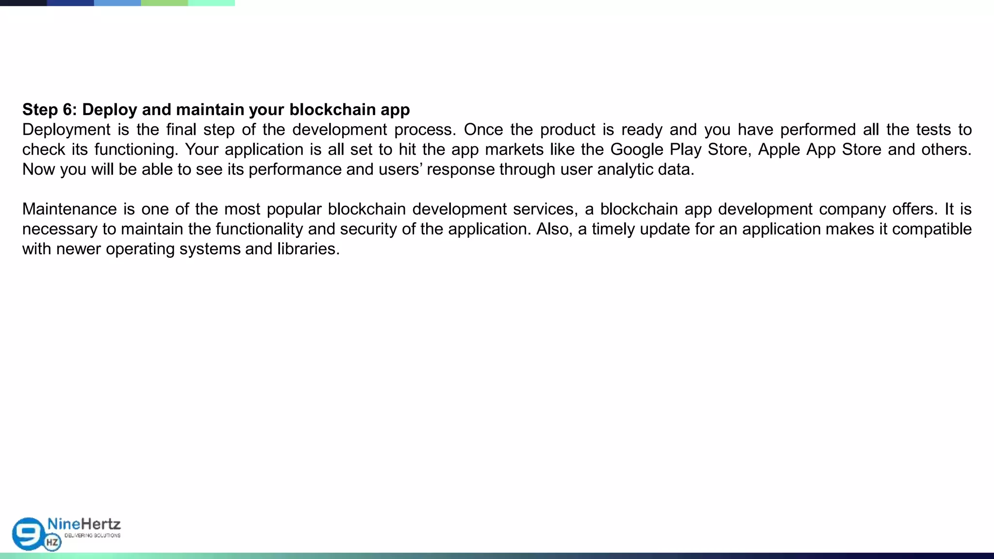 Step 6: Deploy and maintain your blockchain app
Deployment is the final step of the development process. Once the product is ready and you have performed all the tests to
check its functioning. Your application is all set to hit the app markets like the Google Play Store, Apple App Store and others.
Now you will be able to see its performance and users’ response through user analytic data.
Maintenance is one of the most popular blockchain development services, a blockchain app development company offers. It is
necessary to maintain the functionality and security of the application. Also, a timely update for an application makes it compatible
with newer operating systems and libraries.
 