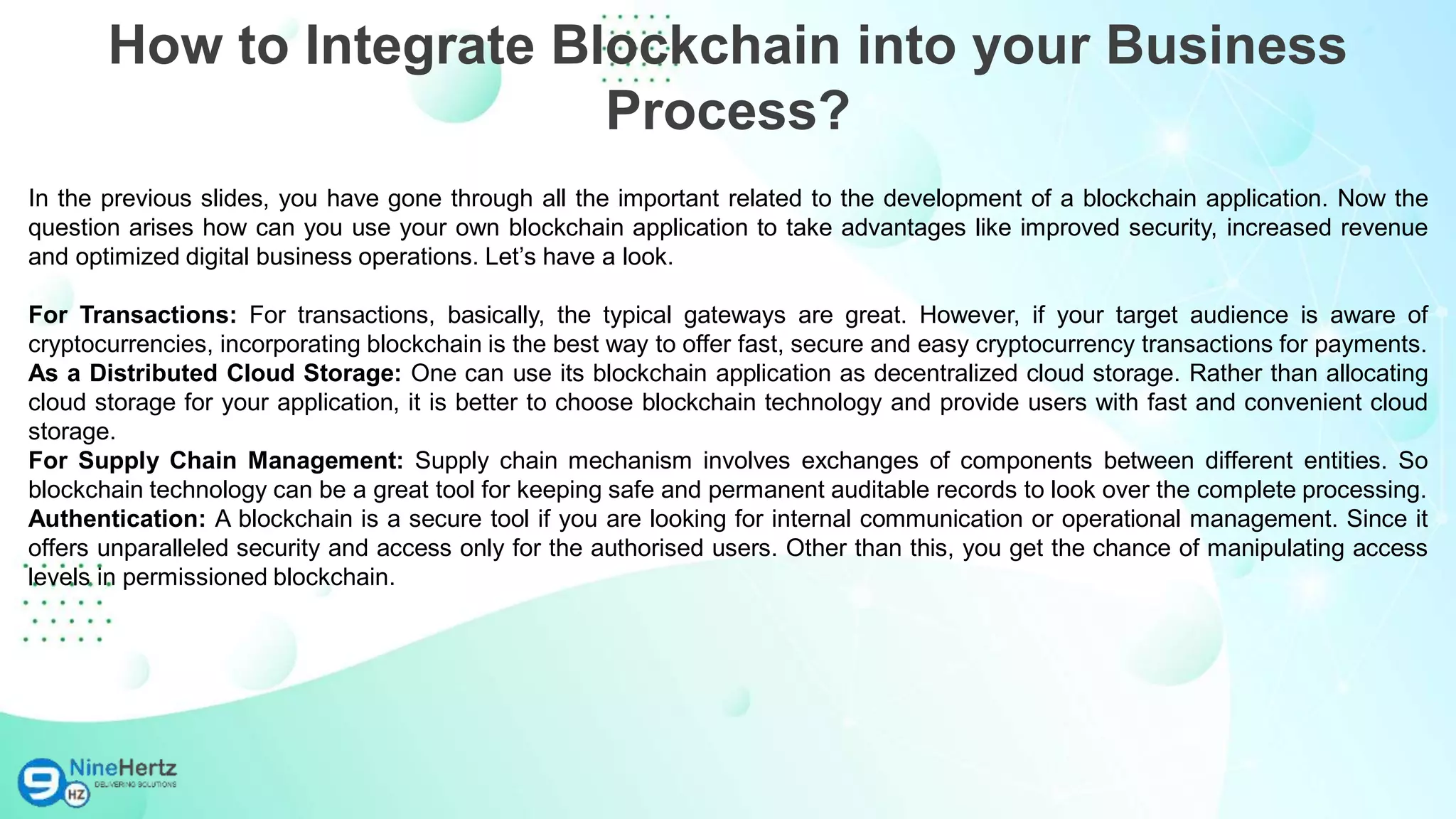 In the previous slides, you have gone through all the important related to the development of a blockchain application. Now the
question arises how can you use your own blockchain application to take advantages like improved security, increased revenue
and optimized digital business operations. Let’s have a look.
For Transactions: For transactions, basically, the typical gateways are great. However, if your target audience is aware of
cryptocurrencies, incorporating blockchain is the best way to offer fast, secure and easy cryptocurrency transactions for payments.
As a Distributed Cloud Storage: One can use its blockchain application as decentralized cloud storage. Rather than allocating
cloud storage for your application, it is better to choose blockchain technology and provide users with fast and convenient cloud
storage.
For Supply Chain Management: Supply chain mechanism involves exchanges of components between different entities. So
blockchain technology can be a great tool for keeping safe and permanent auditable records to look over the complete processing.
Authentication: A blockchain is a secure tool if you are looking for internal communication or operational management. Since it
offers unparalleled security and access only for the authorised users. Other than this, you get the chance of manipulating access
levels in permissioned blockchain.
How to Integrate Blockchain into your Business
Process?
 