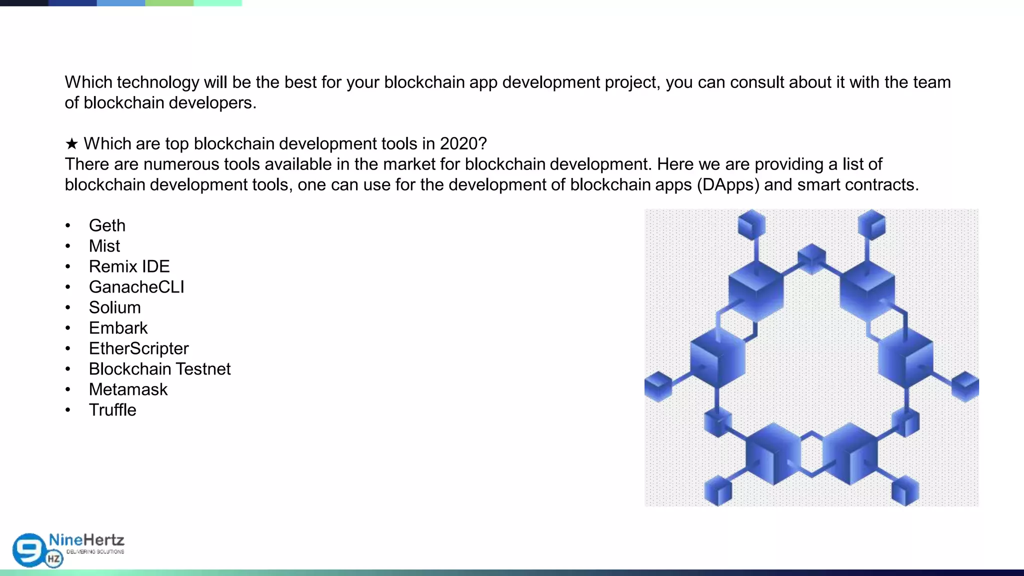 Which technology will be the best for your blockchain app development project, you can consult about it with the team
of blockchain developers.
★ Which are top blockchain development tools in 2020?
There are numerous tools available in the market for blockchain development. Here we are providing a list of
blockchain development tools, one can use for the development of blockchain apps (DApps) and smart contracts.
• Geth
• Mist
• Remix IDE
• GanacheCLI
• Solium
• Embark
• EtherScripter
• Blockchain Testnet
• Metamask
• Truffle
 