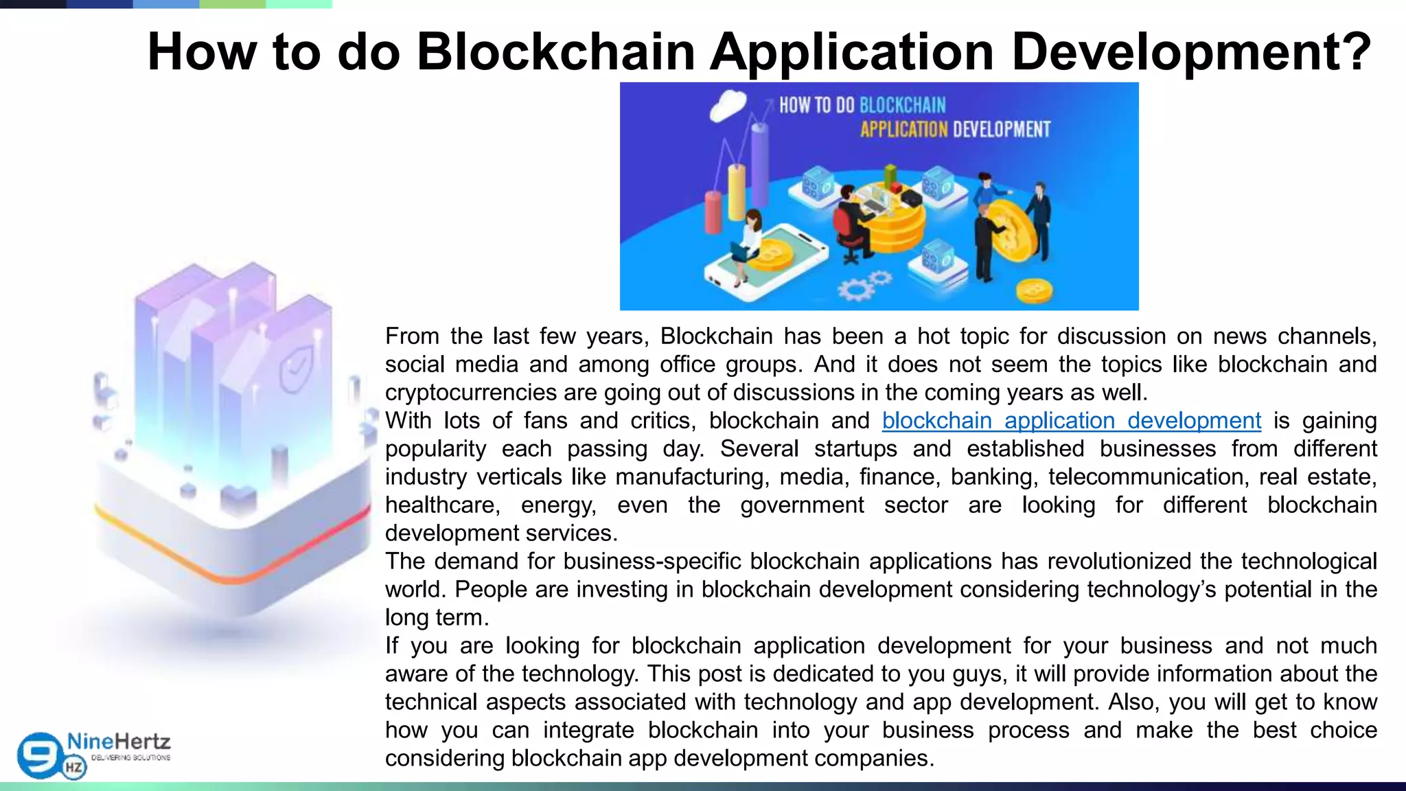 From the last few years, Blockchain has been a hot topic for discussion on news channels,
social media and among office groups. And it does not seem the topics like blockchain and
cryptocurrencies are going out of discussions in the coming years as well.
With lots of fans and critics, blockchain and blockchain application development is gaining
popularity each passing day. Several startups and established businesses from different
industry verticals like manufacturing, media, finance, banking, telecommunication, real estate,
healthcare, energy, even the government sector are looking for different blockchain
development services.
The demand for business-specific blockchain applications has revolutionized the technological
world. People are investing in blockchain development considering technology’s potential in the
long term.
If you are looking for blockchain application development for your business and not much
aware of the technology. This post is dedicated to you guys, it will provide information about the
technical aspects associated with technology and app development. Also, you will get to know
how you can integrate blockchain into your business process and make the best choice
considering blockchain app development companies.
How to do Blockchain Application Development?
 