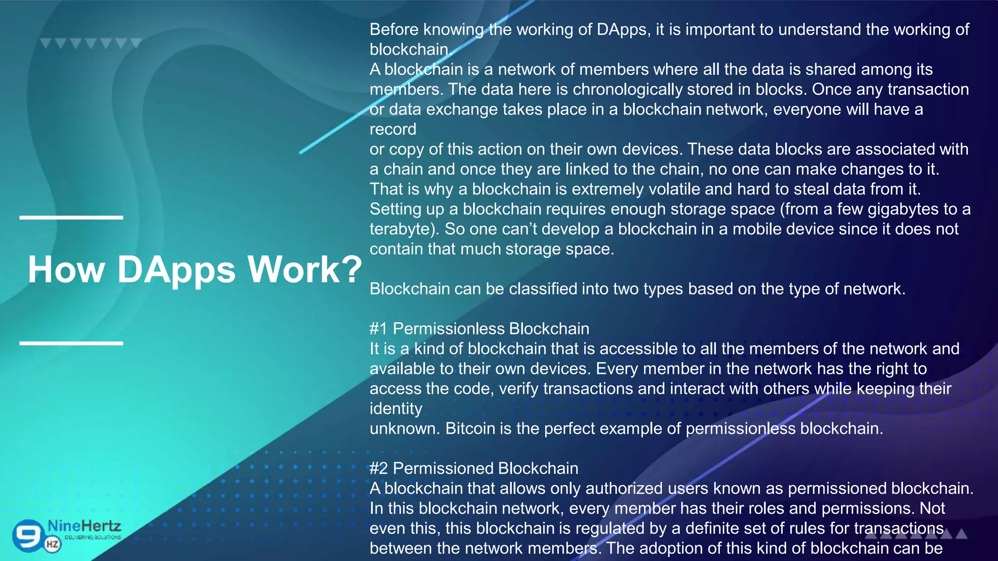 How DApps Work?
Before knowing the working of DApps, it is important to understand the working of
blockchain.
A blockchain is a network of members where all the data is shared among its
members. The data here is chronologically stored in blocks. Once any transaction
or data exchange takes place in a blockchain network, everyone will have a
record
or copy of this action on their own devices. These data blocks are associated with
a chain and once they are linked to the chain, no one can make changes to it.
That is why a blockchain is extremely volatile and hard to steal data from it.
Setting up a blockchain requires enough storage space (from a few gigabytes to a
terabyte). So one can’t develop a blockchain in a mobile device since it does not
contain that much storage space.
Blockchain can be classified into two types based on the type of network.
#1 Permissionless Blockchain
It is a kind of blockchain that is accessible to all the members of the network and
available to their own devices. Every member in the network has the right to
access the code, verify transactions and interact with others while keeping their
identity
unknown. Bitcoin is the perfect example of permissionless blockchain.
#2 Permissioned Blockchain
A blockchain that allows only authorized users known as permissioned blockchain.
In this blockchain network, every member has their roles and permissions. Not
even this, this blockchain is regulated by a definite set of rules for transactions
between the network members. The adoption of this kind of blockchain can be
 