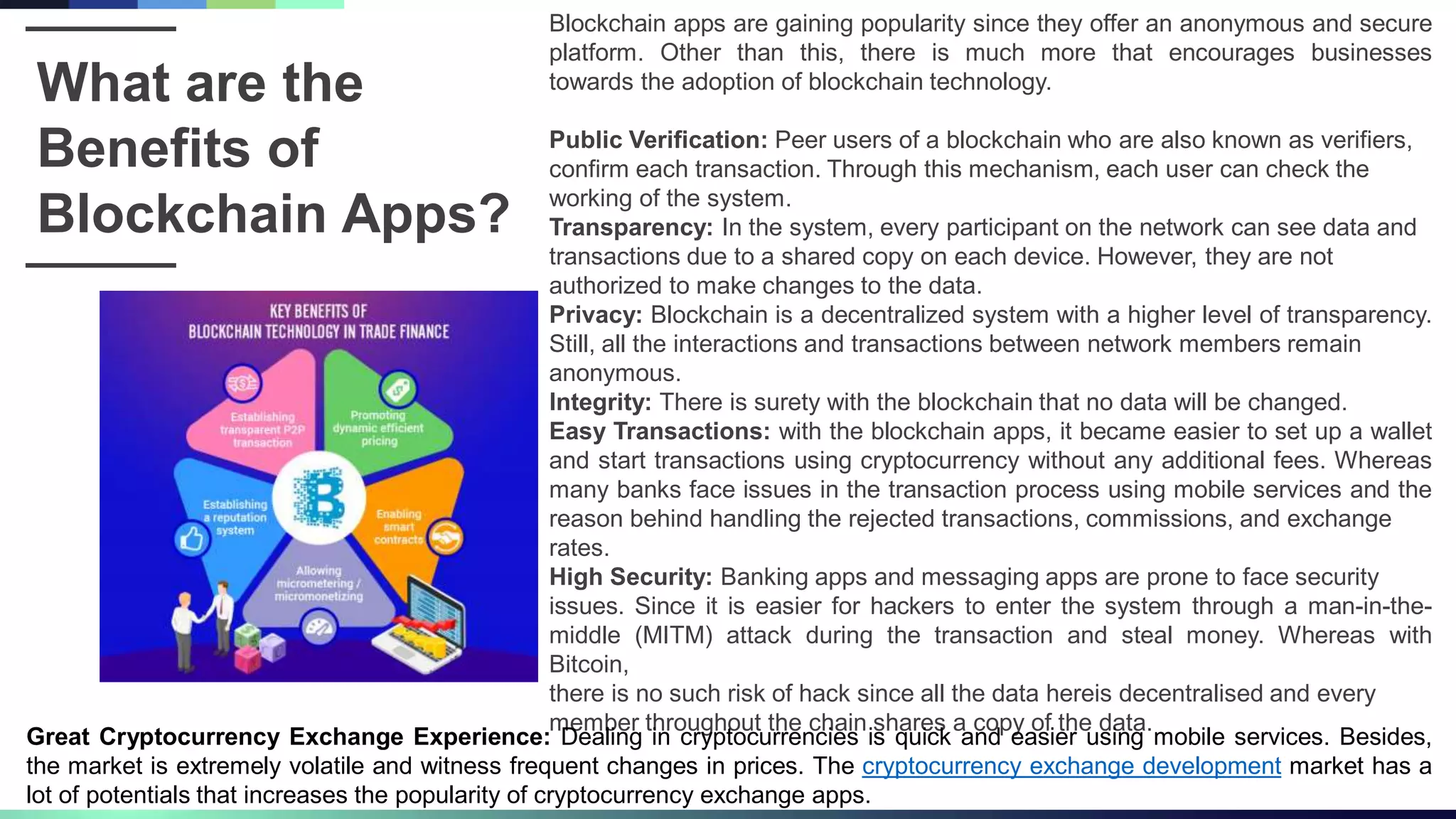 What are the
Benefits of
Blockchain Apps?
Blockchain apps are gaining popularity since they offer an anonymous and secure
platform. Other than this, there is much more that encourages businesses
towards the adoption of blockchain technology.
Public Verification: Peer users of a blockchain who are also known as verifiers,
confirm each transaction. Through this mechanism, each user can check the
working of the system.
Transparency: In the system, every participant on the network can see data and
transactions due to a shared copy on each device. However, they are not
authorized to make changes to the data.
Privacy: Blockchain is a decentralized system with a higher level of transparency.
Still, all the interactions and transactions between network members remain
anonymous.
Integrity: There is surety with the blockchain that no data will be changed.
Easy Transactions: with the blockchain apps, it became easier to set up a wallet
and start transactions using cryptocurrency without any additional fees. Whereas
many banks face issues in the transaction process using mobile services and the
reason behind handling the rejected transactions, commissions, and exchange
rates.
High Security: Banking apps and messaging apps are prone to face security
issues. Since it is easier for hackers to enter the system through a man-in-the-
middle (MITM) attack during the transaction and steal money. Whereas with
Bitcoin,
there is no such risk of hack since all the data hereis decentralised and every
member throughout the chain shares a copy of the data.
Great Cryptocurrency Exchange Experience: Dealing in cryptocurrencies is quick and easier using mobile services. Besides,
the market is extremely volatile and witness frequent changes in prices. The cryptocurrency exchange development market has a
lot of potentials that increases the popularity of cryptocurrency exchange apps.
 