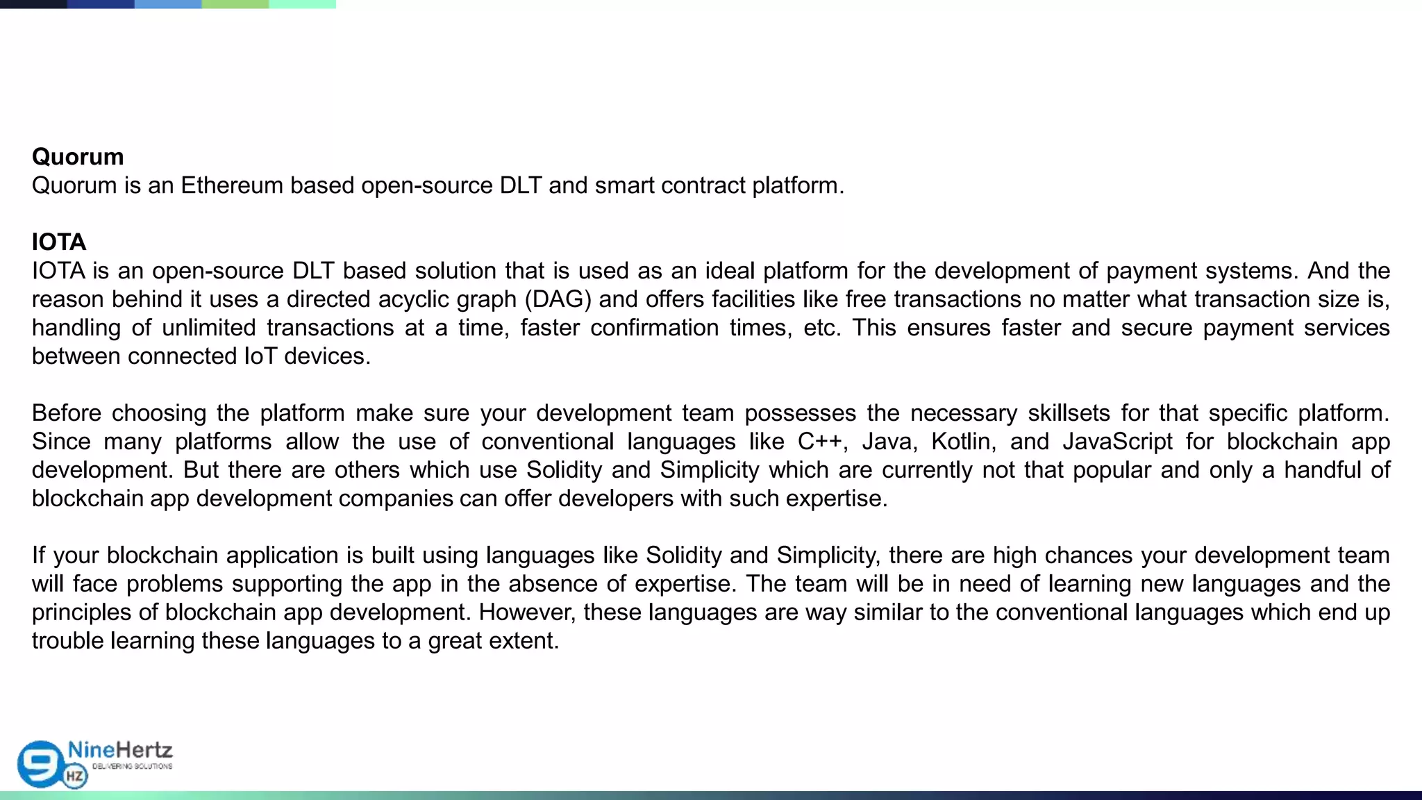 Quorum
Quorum is an Ethereum based open-source DLT and smart contract platform.
IOTA
IOTA is an open-source DLT based solution that is used as an ideal platform for the development of payment systems. And the
reason behind it uses a directed acyclic graph (DAG) and offers facilities like free transactions no matter what transaction size is,
handling of unlimited transactions at a time, faster confirmation times, etc. This ensures faster and secure payment services
between connected IoT devices.
Before choosing the platform make sure your development team possesses the necessary skillsets for that specific platform.
Since many platforms allow the use of conventional languages like C++, Java, Kotlin, and JavaScript for blockchain app
development. But there are others which use Solidity and Simplicity which are currently not that popular and only a handful of
blockchain app development companies can offer developers with such expertise.
If your blockchain application is built using languages like Solidity and Simplicity, there are high chances your development team
will face problems supporting the app in the absence of expertise. The team will be in need of learning new languages and the
principles of blockchain app development. However, these languages are way similar to the conventional languages which end up
trouble learning these languages to a great extent.
 