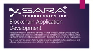 Blockchain Application
Development
Make your enterprise operations extremely secured, protected, scalable, transparent, and
globally accessible with our decentralized business management solutions. Blockchain has
significantly transformed business processes by digitalizing them and driving huge success.
We at Sara Technologies are helping global enterprises adopt blockchain applications and
software solutions to improve their efficiency and overall productivity.
 