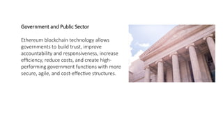 Government and Public Sector
Ethereum blockchain technology allows
governments to build trust, improve
accountability and responsiveness, increase
efficiency, reduce costs, and create high-
performing government functions with more
secure, agile, and cost-effective structures.
 